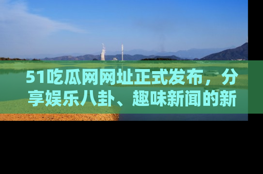 51吃瓜网网址正式发布，分享娱乐八卦、趣味新闻的新平台