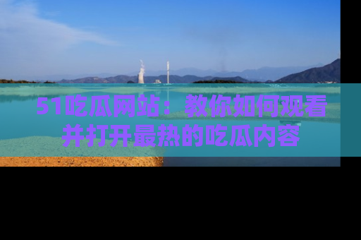 51吃瓜网站：教你如何观看并打开最热的吃瓜内容