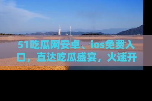 51吃瓜网安卓、ios免费入口，直达吃瓜盛宴，火速开启线上体验！