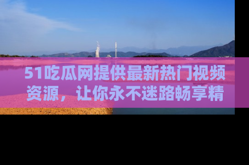 51吃瓜网提供最新热门视频资源，让你永不迷路畅享精彩！