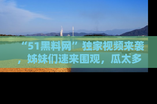 “51黑料网”独家视频来袭，姊妹们速来围观，瓜太多简直停不下来！