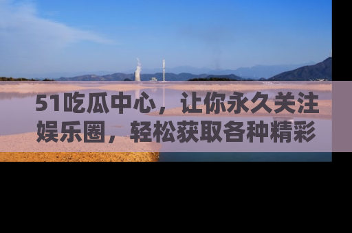 51吃瓜中心，让你永久关注娱乐圈，轻松获取各种精彩的吃瓜信息！