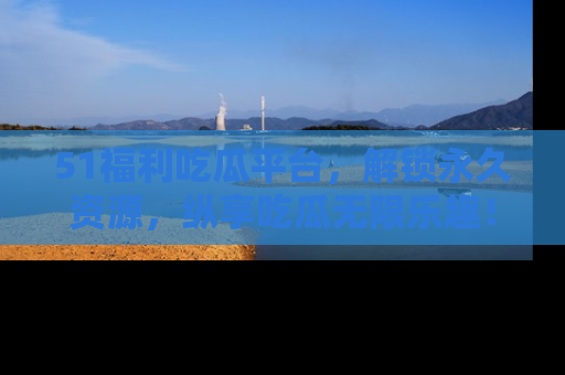51福利吃瓜平台，解锁永久资源，纵享吃瓜无限乐趣！