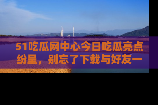 51吃瓜网中心今日吃瓜亮点纷呈，别忘了下载与好友一同分享！