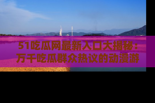 51吃瓜网最新入口大揭秘：万千吃瓜群众热议的动漫游戏事件