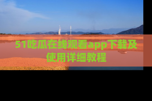 51吃瓜在线观看app下载及使用详细教程