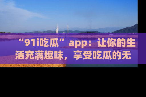 “91i吃瓜”app：让你的生活充满趣味，享受吃瓜的无限乐趣！