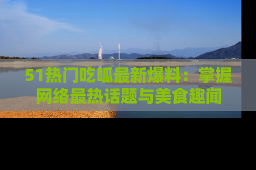 51热门吃呱最新爆料：掌握网络最热话题与美食趣闻