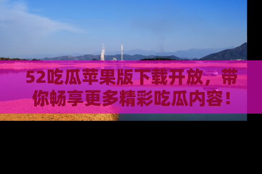 52吃瓜苹果版下载开放，带你畅享更多精彩吃瓜内容！