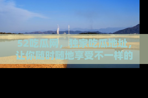 52吃瓜网，独家吃瓜地址，让你随时随地享受不一样的观看体验！