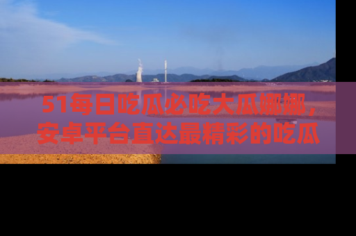51每日吃瓜必吃大瓜娜娜，安卓平台直达最精彩的吃瓜内容。