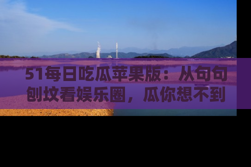 51每日吃瓜苹果版：从句句刨坟看娱乐圈，瓜你想不到的精彩纷呈！