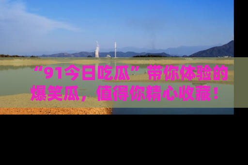 “91今日吃瓜”带你体验的爆笑瓜，值得你精心收藏！