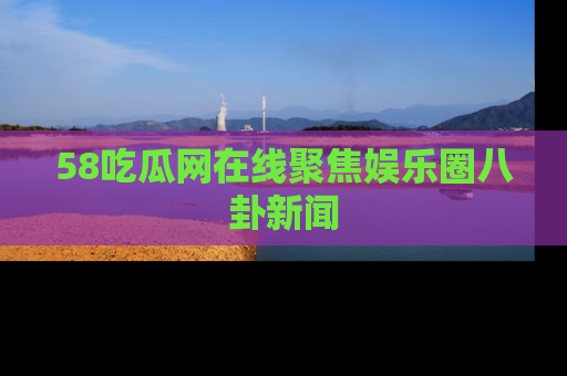 58吃瓜网在线聚焦娱乐圈八卦新闻
