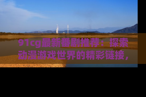 91cg最新番剧推荐：探索动漫游戏世界的精彩链接，尽在此处！