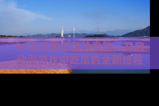 91吃瓜视频强势登陆,开启动漫游戏中吃瓜的全新旅程!