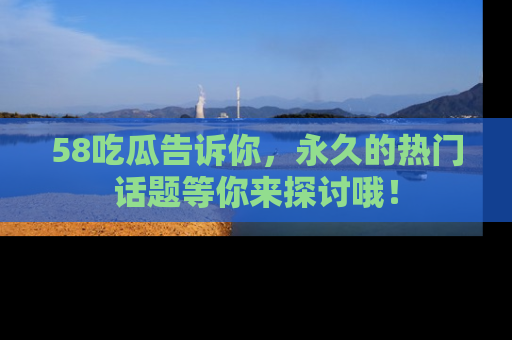 58吃瓜告诉你，永久的热门话题等你来探讨哦！