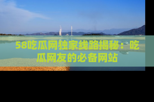 58吃瓜网独家线路揭秘：吃瓜网友的必备网站