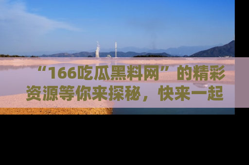 “166吃瓜黑料网”的精彩资源等你来探秘，快来一起吃瓜吧！