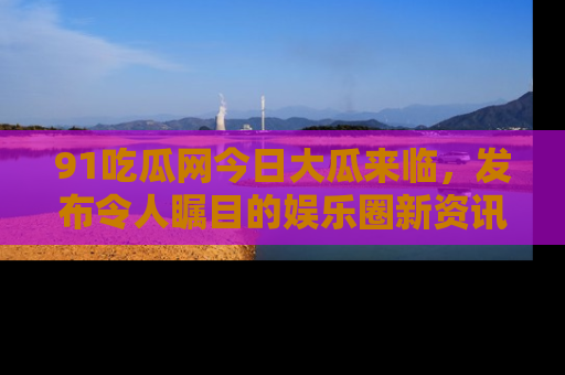 91吃瓜网今日大瓜来临,发布令人瞩目的娱乐圈新资讯!