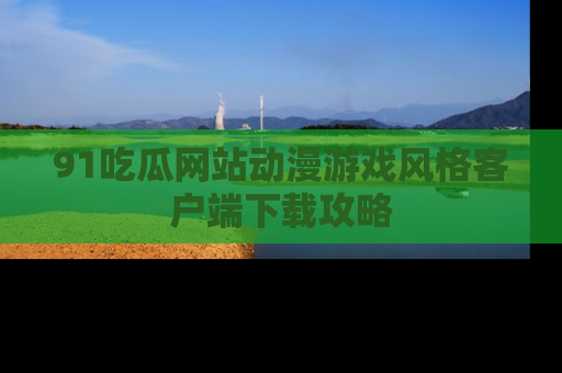 91吃瓜网站动漫游戏风格客户端下载攻略
