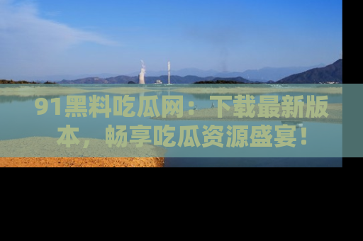 91黑料吃瓜网:下载最新版本,畅享吃瓜资源盛宴!