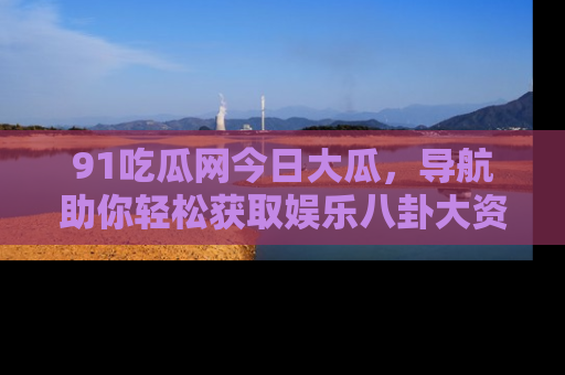 91吃瓜网今日大瓜,导航助你轻松获取娱乐八卦大资讯