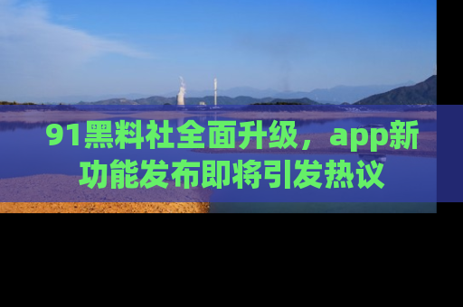 91黑料社全面升级,app新功能发布即将引发热议