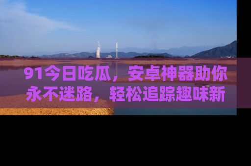 91今日吃瓜,安卓神器助你永不迷路,轻松追踪趣味新闻!