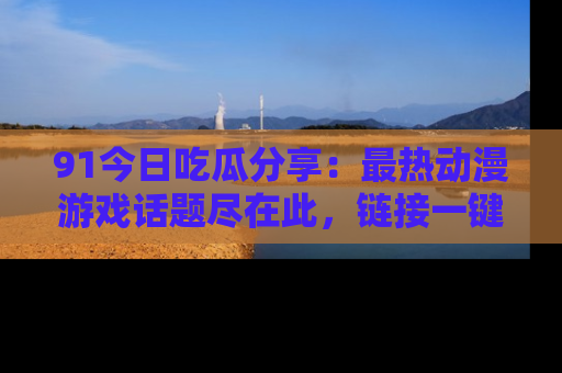 91今日吃瓜分享:最热动漫游戏话题尽在此,链接一键畅游!