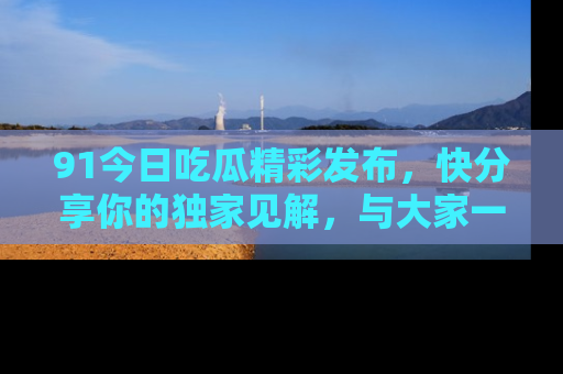91今日吃瓜精彩发布,快分享你的独家见解,与大家一起讨论吧!