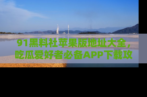 91黑料社苹果版地址大全,吃瓜爱好者必备APP下载攻略