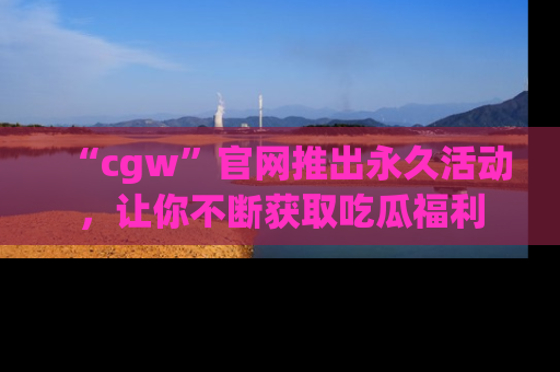 “cgw”官网推出永久活动,让你不断获取吃瓜福利