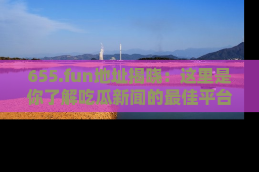 655.fun地址揭晓：这里是你了解吃瓜新闻的最佳平台，快来探索吧！