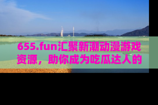 655.fun汇聚新潮动漫游戏资源，助你成为吃瓜达人的必备平台！