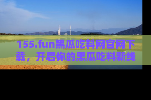 155.fun黑瓜吃料网官网下载,开启你的黑瓜吃料新线路,轻松找到入口!