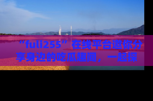 “fuli255”在线平台邀你分享身边的吃瓜趣闻,一起探索生活的小秘密!