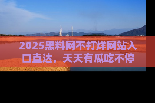 2025黑料网不打烊网站入口直达，天天有瓜吃不停