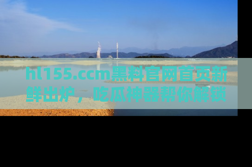 hl155.ccm黑料官网首页新鲜出炉，吃瓜神器帮你解锁那些鲜为人知的内幕！