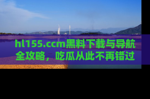 hl155.ccm黑料下载与导航全攻略,吃瓜从此不再错过任何热点