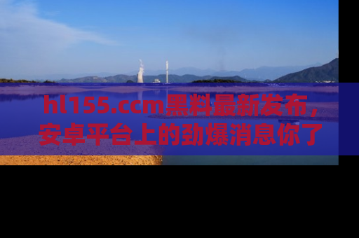 hl155.ccm黑料最新发布,安卓平台上的劲爆消息你了解了吗?