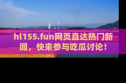 hl155.fun网页直达热门新闻，快来参与吃瓜讨论！