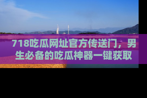 718吃瓜网址官方传送门,男生必备的吃瓜神器一键获取!