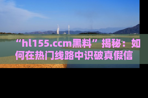 “hl155.ccm黑料”揭秘:如何在热门线路中识破真假信息