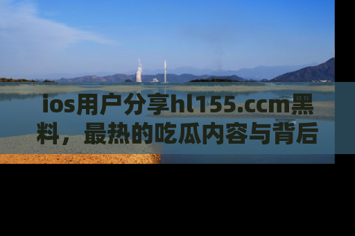 ios用户分享hl155.ccm黑料,最热的吃瓜内容与背后的真实事件!
