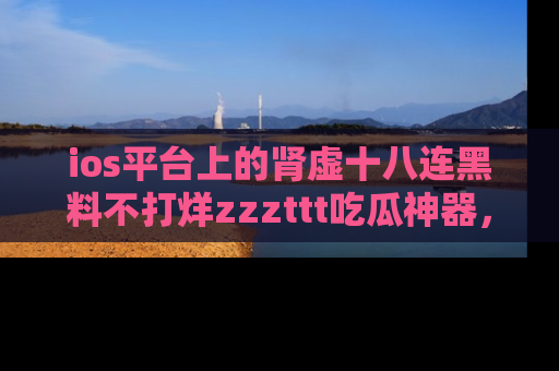 ios平台上的肾虚十八连黑料不打烊zzzttt吃瓜神器，你绝对不能错过
