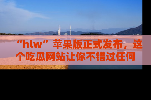 “hlw”苹果版正式发布,这个吃瓜网站让你不错过任何热议话题!