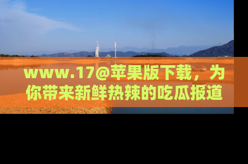 www.17@苹果版下载，为你带来新鲜热辣的吃瓜报道，尽情享受！