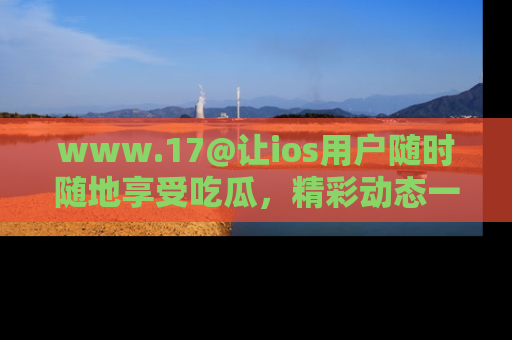 www.17@让ios用户随时随地享受吃瓜，精彩动态一手掌握