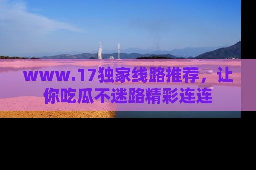 www.17独家线路推荐，让你吃瓜不迷路精彩连连